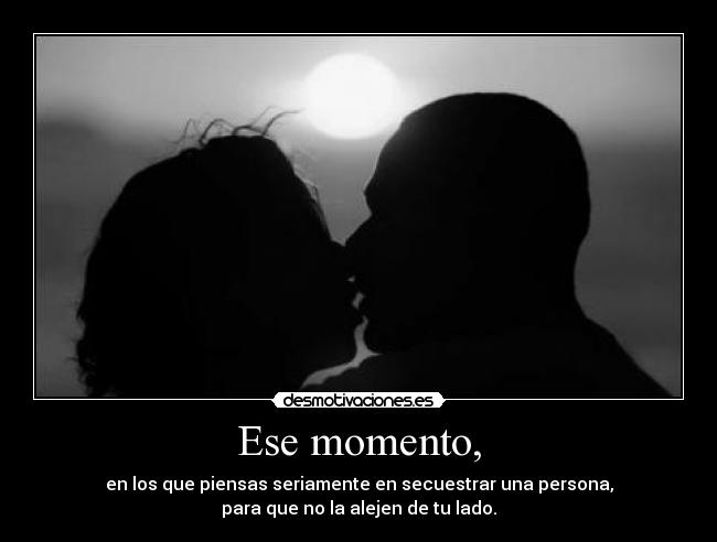 Ese momento, - en los que piensas seriamente en secuestrar una persona,
para que no la alejen de tu lado.