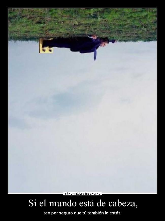 Si el mundo está de cabeza, - ten por seguro que tú también lo estás.