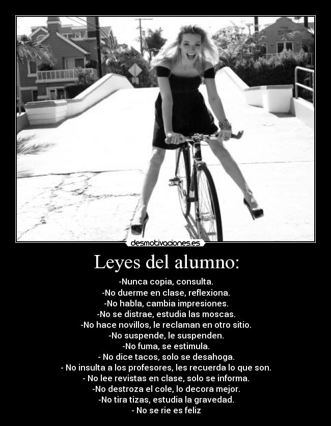 Leyes del alumno: - -Nunca copia, consulta.
-No duerme en clase, reflexiona.
-No habla, cambia impresiones.
-No se distrae, estudia las moscas.
-No hace novillos, le reclaman en otro sitio.
-No suspende, le suspenden.
-No fuma, se estimula.
- No dice tacos, solo se desahoga.
- No insulta a los profesores, les recuerda lo que son.
- No lee revistas en clase, solo se informa.
-No destroza el cole, lo decora mejor.
-No tira tizas, estudia la gravedad.
- No se rie es feliz