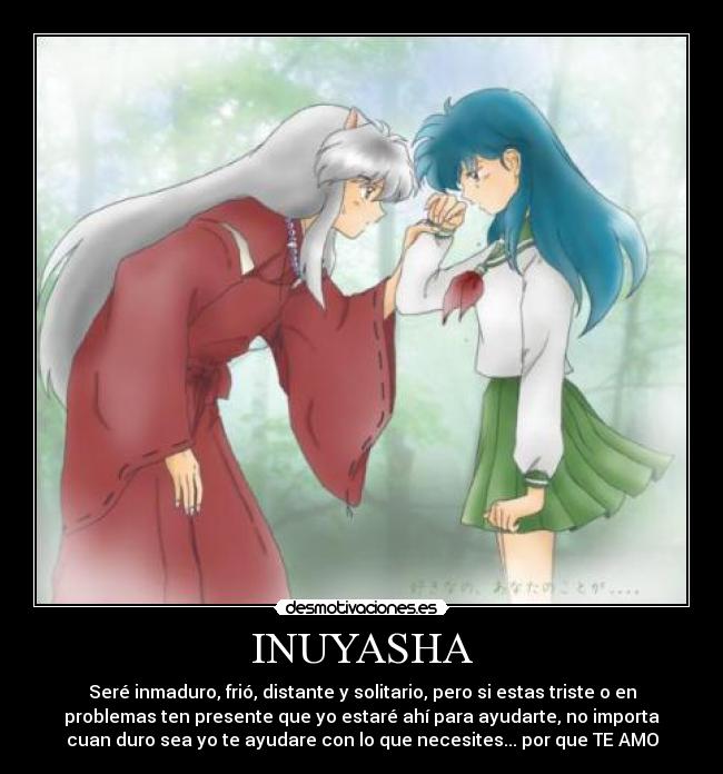 INUYASHA - Seré inmaduro, frió, distante y solitario, pero si estas triste o en
problemas ten presente que yo estaré ahí para ayudarte, no importa
cuan duro sea yo te ayudare con lo que necesites... por que TE AMO