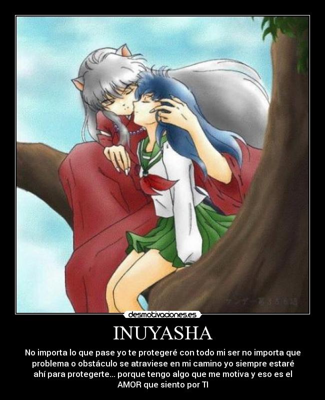 INUYASHA - No importa lo que pase yo te protegeré con todo mi ser no importa que
problema o obstáculo se atraviese en mi camino yo siempre estaré
ahí para protegerte... porque tengo algo que me motiva y eso es el
AMOR que siento por TI
