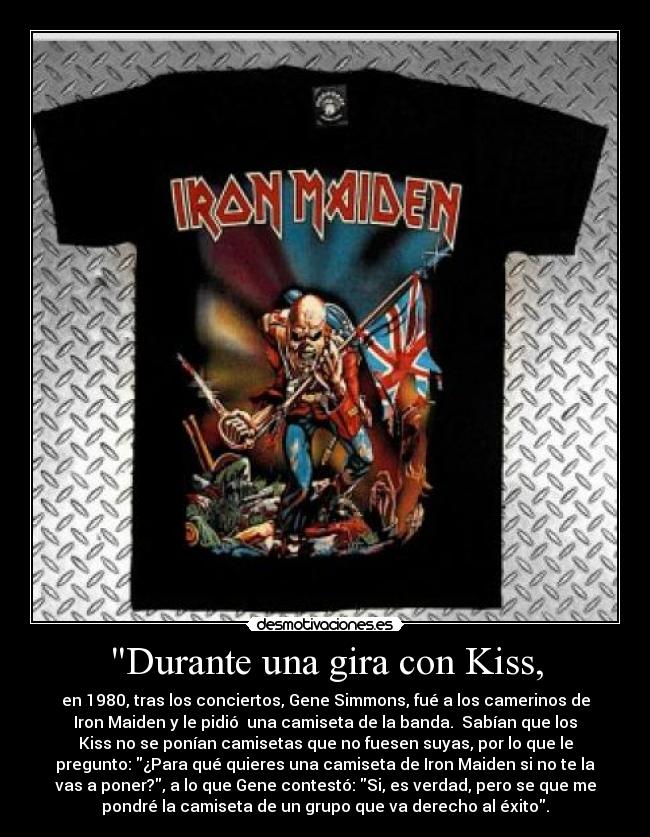 Durante una gira con Kiss, - en 1980, tras los conciertos, Gene Simmons, fué a los camerinos de
Iron Maiden y le pidió  una camiseta de la banda.  Sabían que los
Kiss no se ponían camisetas que no fuesen suyas, por lo que le
pregunto: ¿Para qué quieres una camiseta de Iron Maiden si no te la
vas a poner?, a lo que Gene contestó: Si, es verdad, pero se que me
pondré la camiseta de un grupo que va derecho al éxito.