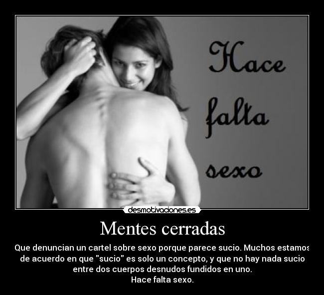 Mentes cerradas - Que denuncian un cartel sobre sexo porque parece sucio. Muchos estamos
de acuerdo en que sucio es solo un concepto, y que no hay nada sucio
entre dos cuerpos desnudos fundidos en uno.
Hace falta sexo.