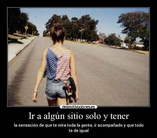 Ir a algún sitio solo y tener - la sensación de que te mira toda la gente, ir acompañado y que todo te de igual