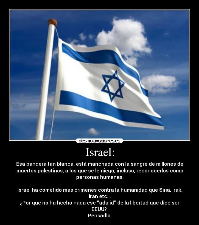 Israel: - Esa bandera tan blanca, está manchada con la sangre de millones de
muertos palestinos, a los que se le niega, incluso, reconocerlos como
personas humanas.
Israel ha cometido mas crimenes contra la humanidad que Siria, Irak,
Iran etc...
¿Por que no ha hecho nada ese adalid de la libertad que dice ser
EEUU?
Pensadlo.