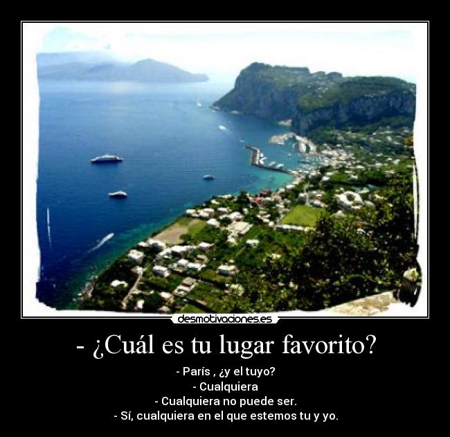 - ¿Cuál es tu lugar favorito? - - París , ¿y el tuyo?
- Cualquiera
- Cualquiera no puede ser.
- Sí, cualquiera en el que estemos tu y yo.
