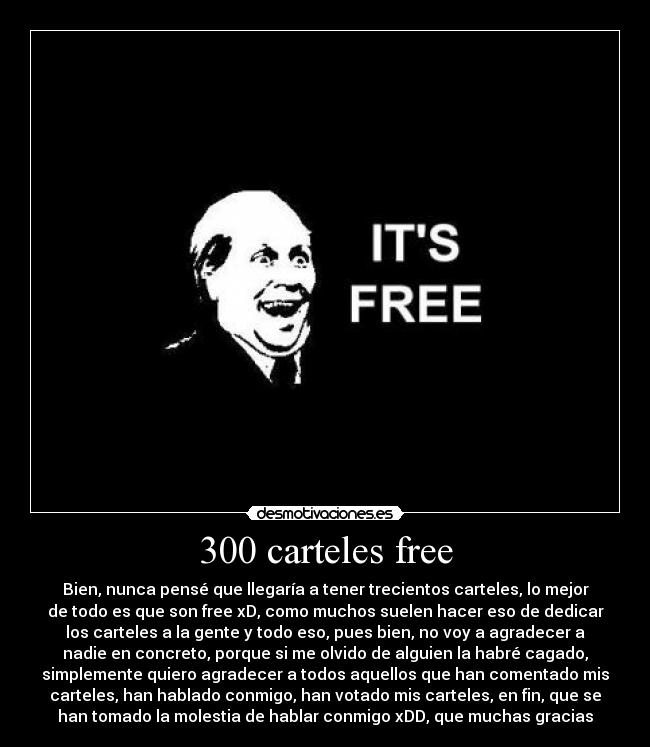 300 carteles free - Bien, nunca pensé que llegaría a tener trecientos carteles, lo mejor
de todo es que son free xD, como muchos suelen hacer eso de dedicar
los carteles a la gente y todo eso, pues bien, no voy a agradecer a
nadie en concreto, porque si me olvido de alguien la habré cagado,
simplemente quiero agradecer a todos aquellos que han comentado mis
carteles, han hablado conmigo, han votado mis carteles, en fin, que se
han tomado la molestia de hablar conmigo xDD, que muchas gracias