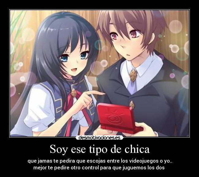 Soy ese tipo de chica - que jamas te pedira que escojas entre los videojuegos o yo..
mejor te pedire otro control para que juguemos los dos ♥
