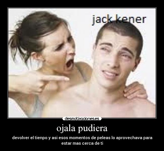 ojala pudiera - devolver el tienpo y asi esos momentos de peleas lo aprovechava para
estar mas cerca de ti