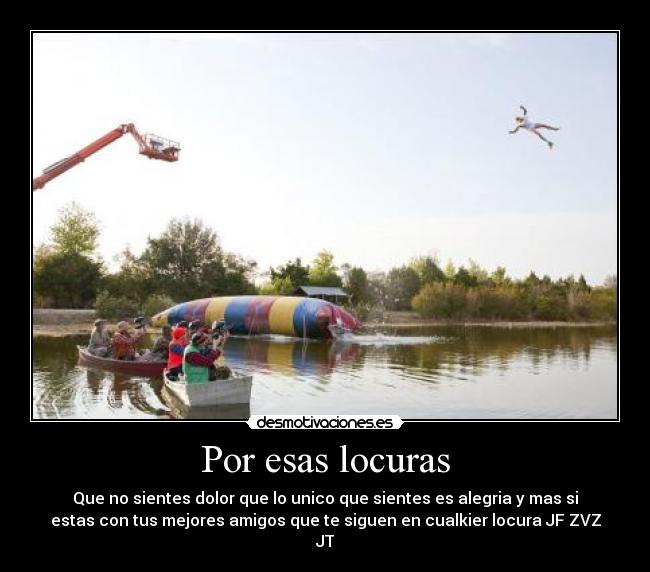 Por esas locuras - Que no sientes dolor que lo unico que sientes es alegria y mas si
estas con tus mejores amigos que te siguen en cualkier locura JF ZVZ
JT