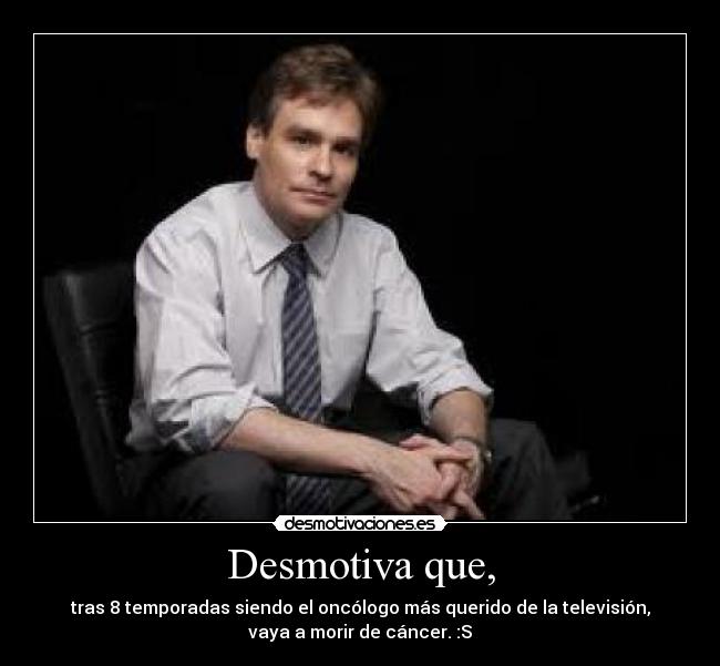 Desmotiva que, - tras 8 temporadas siendo el oncólogo más querido de la televisión,
vaya a morir de cáncer. :S