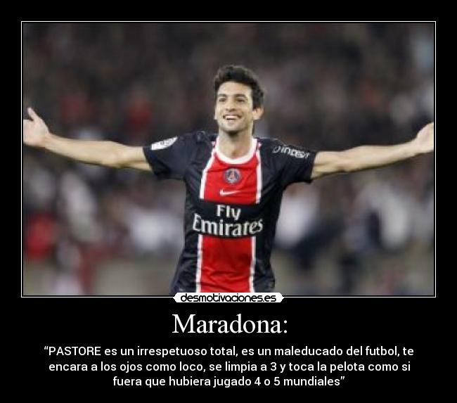 Maradona: - “PASTORE es un irrespetuoso total, es un maleducado del futbol, te
encara a los ojos como loco, se limpia a 3 y toca la pelota como si
fuera que hubiera jugado 4 o 5 mundiales”