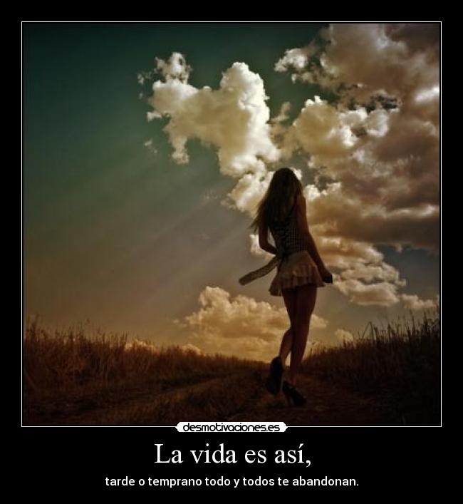 La vida es así, - tarde o temprano todo y todos te abandonan.