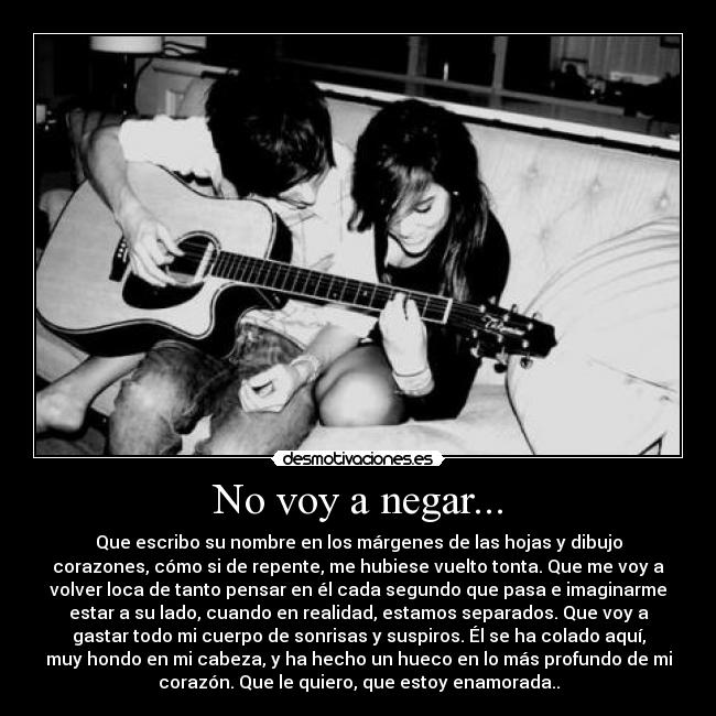 No voy a negar... - Que escribo su nombre en los márgenes de las hojas y dibujo
corazones, cómo si de repente, me hubiese vuelto tonta. Que me voy a
volver loca de tanto pensar en él cada segundo que pasa e imaginarme
estar a su lado, cuando en realidad, estamos separados. Que voy a
gastar todo mi cuerpo de sonrisas y suspiros. Él se ha colado aquí,
muy hondo en mi cabeza, y ha hecho un hueco en lo más profundo de mi
corazón. Que le quiero, que estoy enamorada..