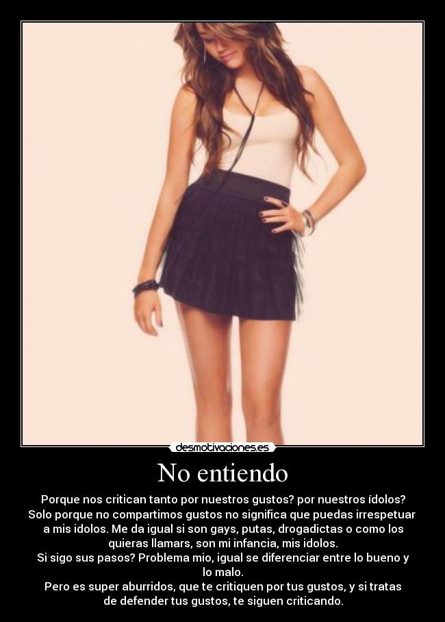 No entiendo - Porque nos critican tanto por nuestros gustos? por nuestros ídolos?
Solo porque no compartimos gustos no significa que puedas irrespetuar 
a mis idolos. Me da igual si son gays, putas, drogadictas o como los
quieras llamars, son mi infancia, mis idolos.
Si sigo sus pasos? Problema mio, igual se diferenciar entre lo bueno y
lo malo.
Pero es super aburridos, que te critiquen por tus gustos, y si tratas
de defender tus gustos, te siguen criticando.