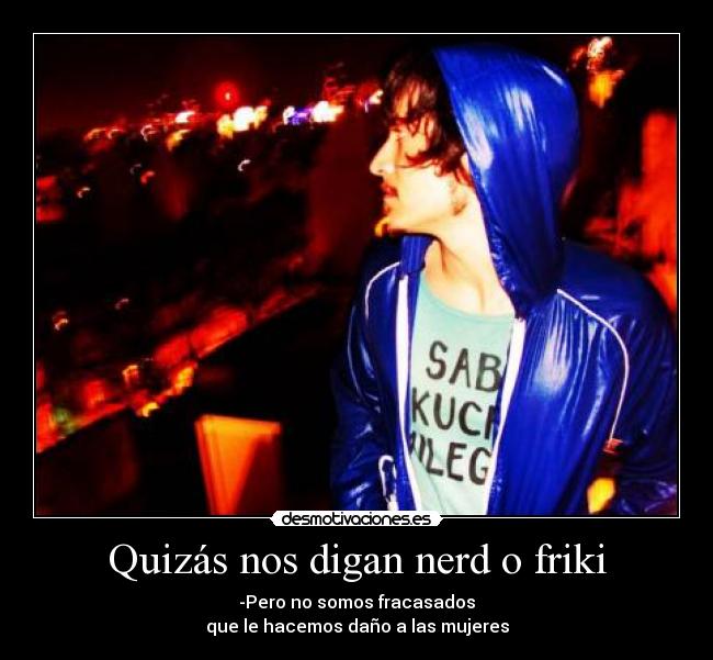 Quizás nos digan nerd o friki - -Pero no somos fracasados
que le hacemos daño a las mujeres