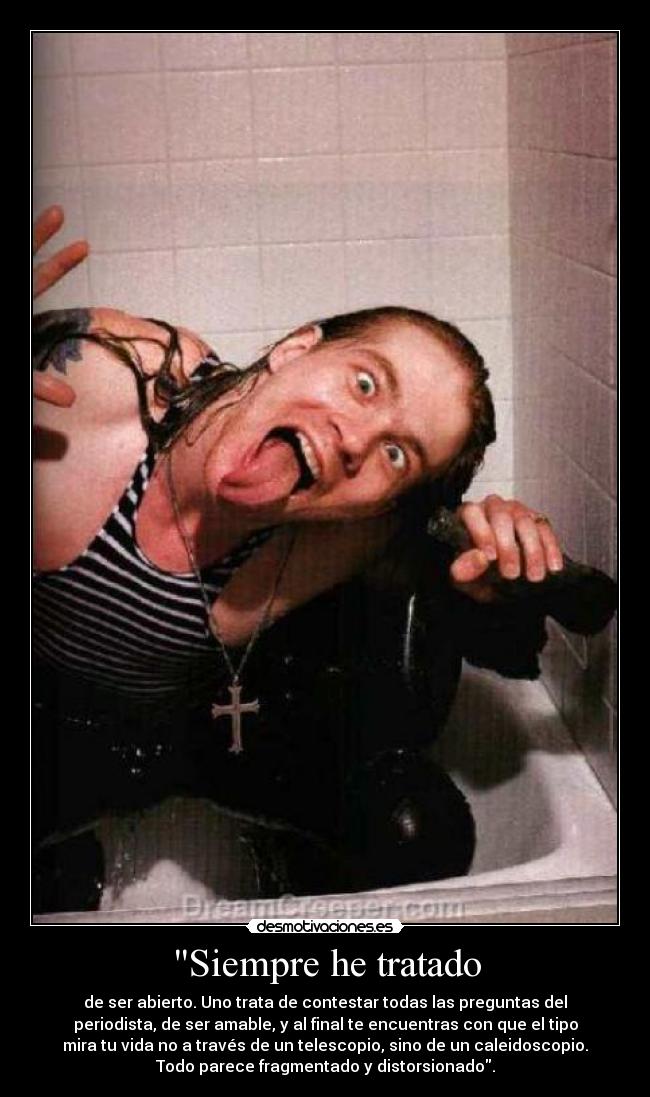 Siempre he tratado - de ser abierto. Uno trata de contestar todas las preguntas del
periodista, de ser amable, y al final te encuentras con que el tipo
mira tu vida no a través de un telescopio, sino de un caleidoscopio.
Todo parece fragmentado y distorsionado.