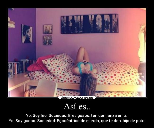 Así es.. - Yo: Soy feo. Sociedad: Eres guapo, ten confianza en ti. 
Yo: Soy guapo. Sociedad: Egocéntrico de mierda, que te den, hijo de puta.