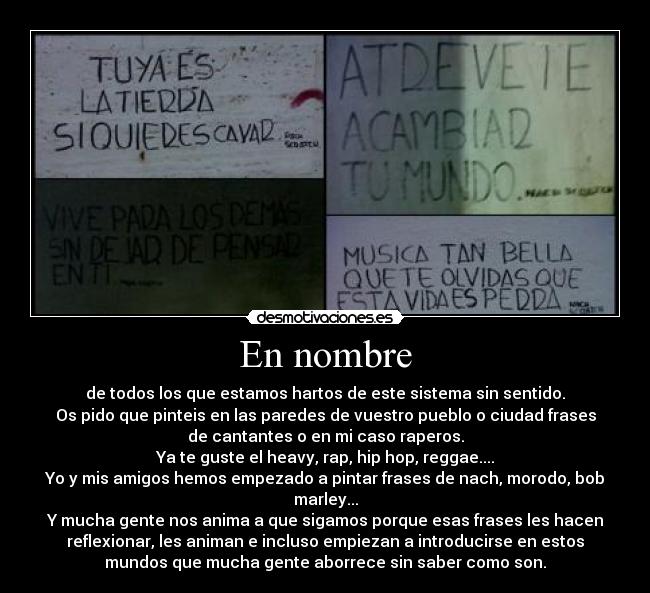 En nombre - de todos los que estamos hartos de este sistema sin sentido.
Os pido que pinteis en las paredes de vuestro pueblo o ciudad frases
de cantantes o en mi caso raperos.
Ya te guste el heavy, rap, hip hop, reggae....
Yo y mis amigos hemos empezado a pintar frases de nach, morodo, bob
marley...
Y mucha gente nos anima a que sigamos porque esas frases les hacen
reflexionar, les animan e incluso empiezan a introducirse en estos
mundos que mucha gente aborrece sin saber como son.
