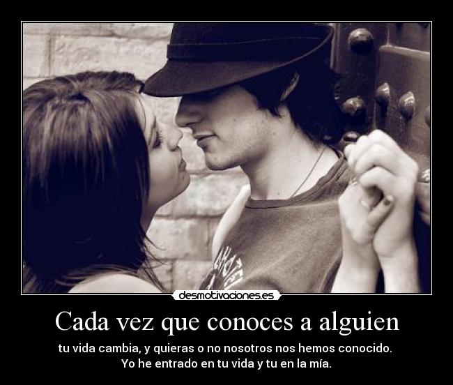 Cada vez que conoces a alguien - tu vida cambia, y quieras o no nosotros nos hemos conocido.
Yo he entrado en tu vida y tu en la mía.