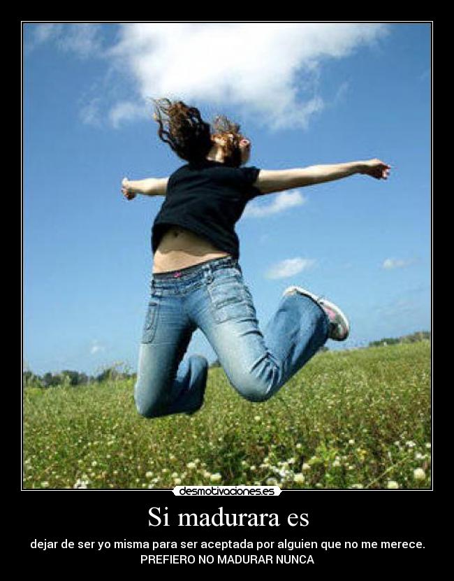 Si madurara es - dejar de ser yo misma para ser aceptada por alguien que no me merece.
PREFIERO NO MADURAR NUNCA