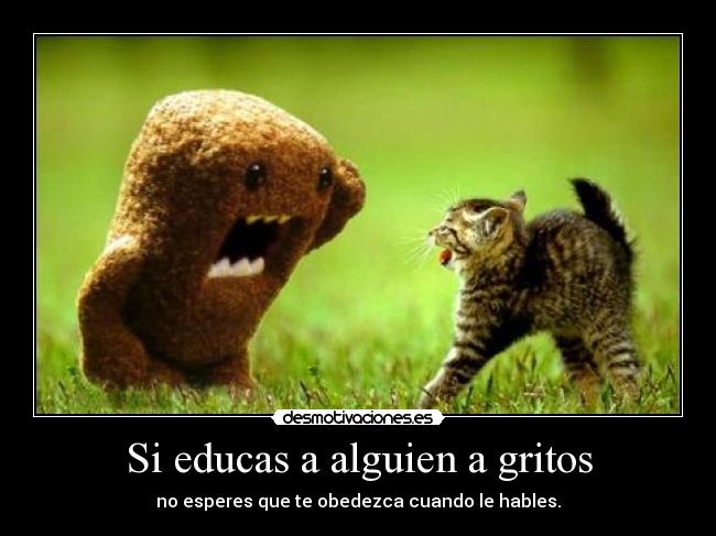 Si educas a alguien a gritos - no esperes que te obedezca cuando le hables.