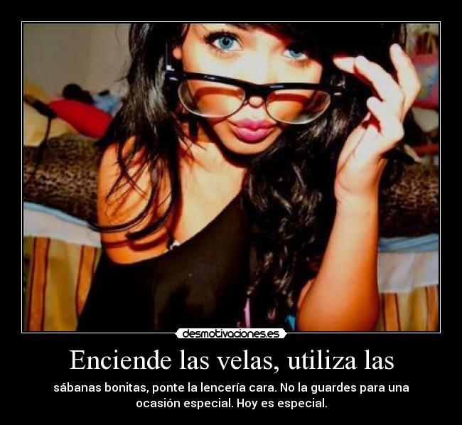Enciende las velas, utiliza las - sábanas bonitas, ponte la lencería cara. No la guardes para una
ocasión especial. Hoy es especial.