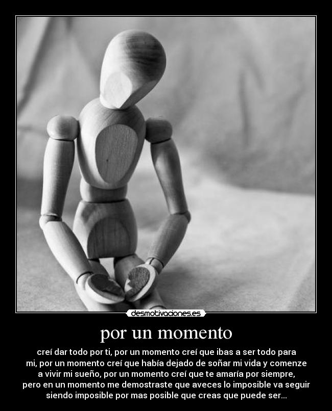 por un momento - creí dar todo por ti, por un momento creí que ibas a ser todo para
mi, por un momento creí que había dejado de soñar mi vida y comenze
a vivir mi sueño, por un momento creí que te amaría por siempre,
pero en un momento me demostraste que aveces lo imposible va seguir
siendo imposible por mas posible que creas que puede ser...