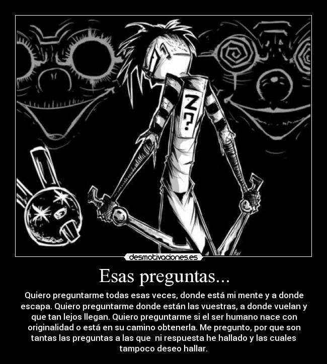 Esas preguntas... - Quiero preguntarme todas esas veces, donde está mi mente y a donde
escapa. Quiero preguntarme donde están las vuestras, a donde vuelan y
que tan lejos llegan. Quiero preguntarme si el ser humano nace con
originalidad o está en su camino obtenerla. Me pregunto, por que son
tantas las preguntas a las que  ni respuesta he hallado y las cuales
tampoco deseo hallar.