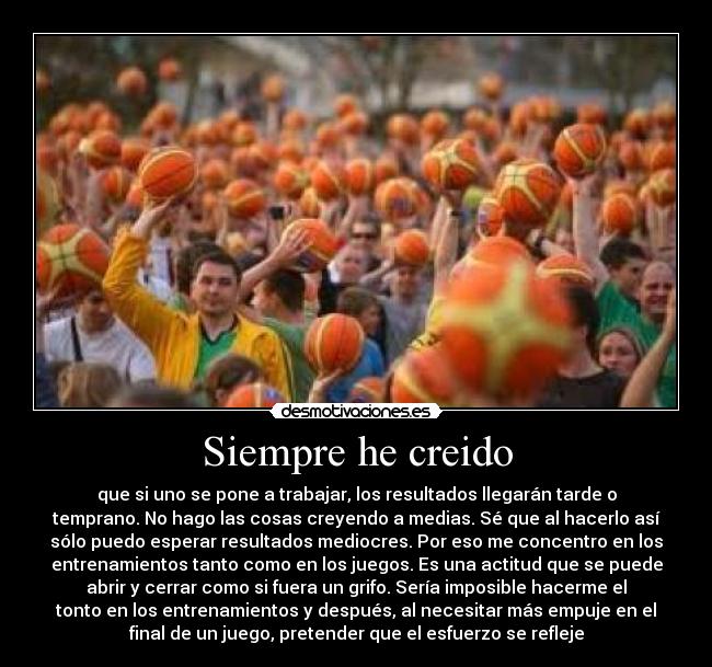 Siempre he creido - que si uno se pone a trabajar, los resultados llegarán tarde o
temprano. No hago las cosas creyendo a medias. Sé que al hacerlo así
sólo puedo esperar resultados mediocres. Por eso me concentro en los
entrenamientos tanto como en los juegos. Es una actitud que se puede
abrir y cerrar como si fuera un grifo. Sería imposible hacerme el
tonto en los entrenamientos y después, al necesitar más empuje en el
final de un juego, pretender que el esfuerzo se refleje