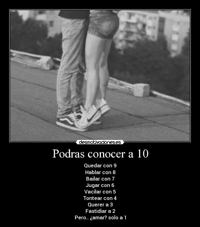 Podras conocer a 10 - Quedar con 9
Hablar con 8
Bailar con 7
Jugar con 6
Vacilar con 5
Tontear con 4
Querer a 3
Fastidiar a 2
Pero.. ¿amar? solo a 1