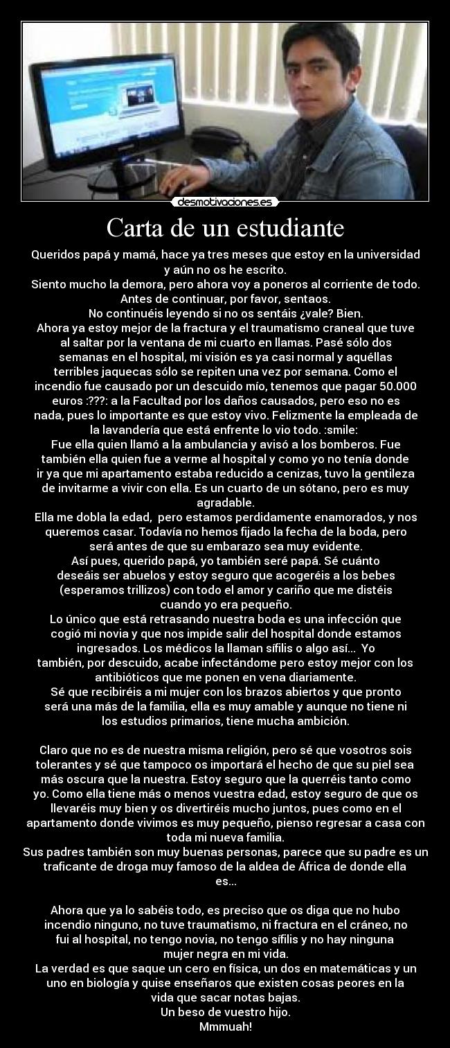 Carta de un estudiante - Queridos papá y mamá, hace ya tres meses que estoy en la universidad
y aún no os he escrito.
Siento mucho la demora, pero ahora voy a poneros al corriente de todo.
Antes de continuar, por favor, sentaos.
No continuéis leyendo si no os sentáis ¿vale? Bien.
Ahora ya estoy mejor de la fractura y el traumatismo craneal que tuve
al saltar por la ventana de mi cuarto en llamas. Pasé sólo dos
semanas en el hospital, mi visión es ya casi normal y aquéllas
terribles jaquecas sólo se repiten una vez por semana. Como el
incendio fue causado por un descuido mío, tenemos que pagar 50.000
euros :???: a la Facultad por los daños causados, pero eso no es
nada, pues lo importante es que estoy vivo. Felizmente la empleada de
la lavandería que está enfrente lo vio todo. :smile:
Fue ella quien llamó a la ambulancia y avisó a los bomberos. Fue
también ella quien fue a verme al hospital y como yo no tenía donde
ir ya que mi apartamento estaba reducido a cenizas, tuvo la gentileza
de invitarme a vivir con ella. Es un cuarto de un sótano, pero es muy
agradable.
Ella me dobla la edad, pero estamos perdidamente enamorados, y nos
queremos casar. Todavía no hemos fijado la fecha de la boda, pero
será antes de que su embarazo sea muy evidente.
Así pues, querido papá, yo también seré papá. Sé cuánto
deseáis ser abuelos y estoy seguro que acogeréis a los bebes
(esperamos trillizos) con todo el amor y cariño que me distéis
cuando yo era pequeño.
Lo único que está retrasando nuestra boda es una infección que
cogió mi novia y que nos impide salir del hospital donde estamos
ingresados. Los médicos la llaman sífilis o algo así... Yo
también, por descuido, acabe infectándome pero estoy mejor con los
antibióticos que me ponen en vena diariamente.
Sé que recibiréis a mi mujer con los brazos abiertos y que pronto
será una más de la familia, ella es muy amable y aunque no tiene ni
los estudios primarios, tiene mucha ambición.
Claro que no es de nuestra misma religión, pero sé que vosotros sois
tolerantes y sé que tampoco os importará el hecho de que su piel sea
más oscura que la nuestra. Estoy seguro que la querréis tanto como
yo. Como ella tiene más o menos vuestra edad, estoy seguro de que os
llevaréis muy bien y os divertiréis mucho juntos, pues como en el
apartamento donde vivimos es muy pequeño, pienso regresar a casa con
toda mi nueva familia.
Sus padres también son muy buenas personas, parece que su padre es un
traficante de droga muy famoso de la aldea de África de donde ella
es...
Ahora que ya lo sabéis todo, es preciso que os diga que no hubo
incendio ninguno, no tuve traumatismo, ni fractura en el cráneo, no
fui al hospital, no tengo novia, no tengo sífilis y no hay ninguna
mujer negra en mi vida.
La verdad es que saque un cero en física, un dos en matemáticas y un
uno en biología y quise enseñaros que existen cosas peores en la
vida que sacar notas bajas.
Un beso de vuestro hijo.
Mmmuah!