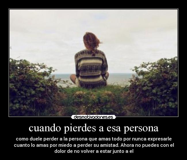 cuando pierdes a esa persona - como duele perder a la persona que amas todo por nunca expresarle
cuanto lo amas por miedo a perder su amistad. Ahora no puedes con el
dolor de no volver a estar junto a el