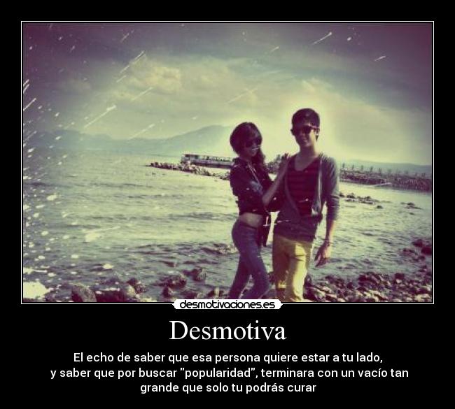 Desmotiva - El echo de saber que esa persona quiere estar a tu lado,
 y saber que por buscar popularidad, terminara con un vacío tan
grande que solo tu podrás curar