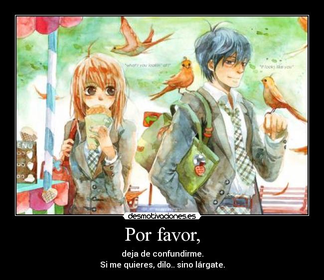 Por favor, - deja de confundirme.
Si me quieres, dilo.. sino lárgate.