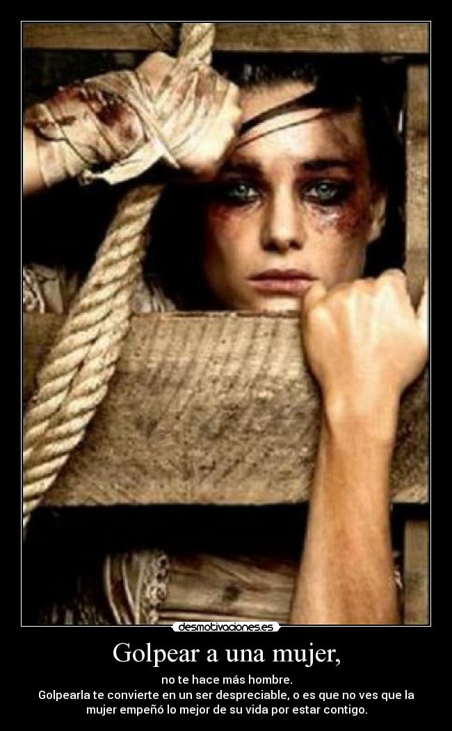 Golpear a una mujer, - no te hace más hombre.
Golpearla te convierte en un ser despreciable, o es que no ves que la
mujer empeñó lo mejor de su vida por estar contigo.