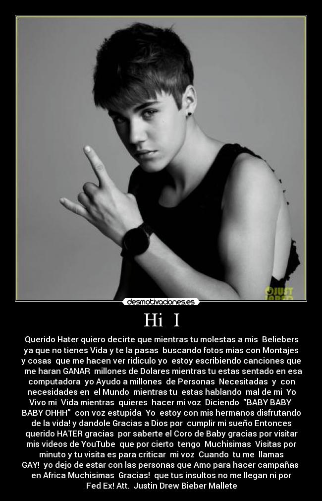 Hi I - Querido Hater quiero decirte que mientras tu molestas a mis Beliebers
ya que no tienes Vida y te la pasas buscando fotos mias con Montajes
y cosas que me hacen ver ridiculo yo estoy escribiendo canciones que
me haran GANAR millones de Dolares mientras tu estas sentado en esa
computadora yo Ayudo a millones de Personas Necesitadas y con
necesidades en el Mundo mientras tu estas hablando mal de mi Yo
Vivo mi Vida mientras quieres hacer mi voz Diciendo BABY BABY
BABY OHHH con voz estupida Yo estoy con mis hermanos disfrutando
de la vida! y dandole Gracias a Dios por cumplir mi sueño Entonces
querido HATER gracias por saberte el Coro de Baby gracias por visitar
mis videos de YouTube que por cierto tengo Muchisimas Visitas por
minuto y tu visita es para criticar mi voz Cuando tu me llamas
GAY! yo dejo de estar con las personas que Amo para hacer campañas
en Africa Muchisimas Gracias! que tus insultos no me llegan ni por
Fed Ex! Att. Justin Drew Bieber Mallete