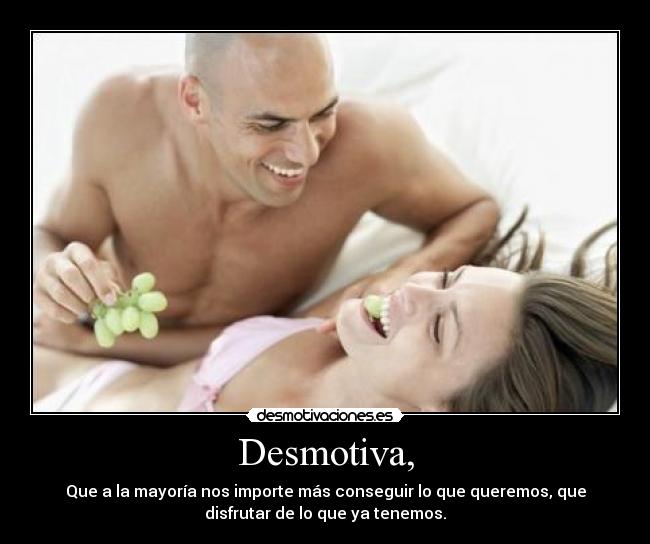 Desmotiva, - Que a la mayoría nos importe más conseguir lo que queremos, que
disfrutar de lo que ya tenemos.