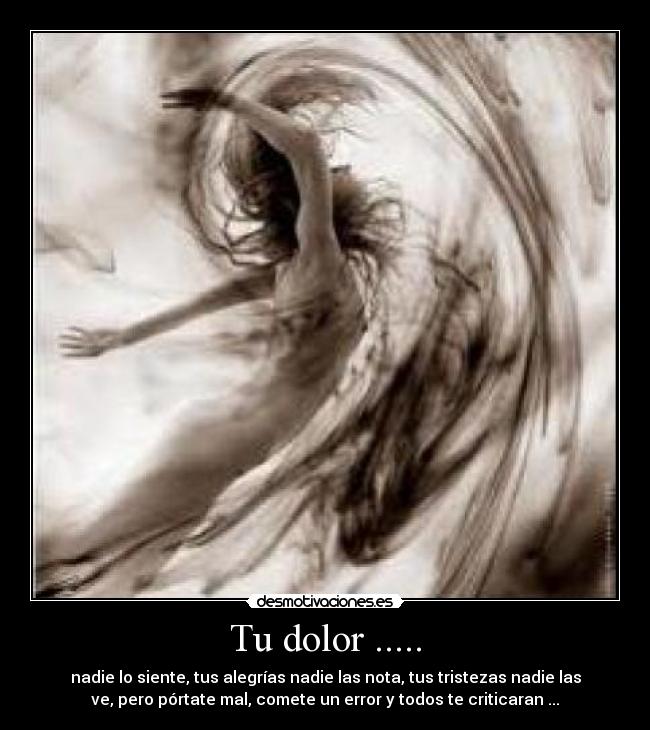Tu dolor ..... - nadie lo siente, tus alegrías nadie las nota, tus tristezas nadie las
ve, pero pórtate mal, comete un error y todos te criticaran ...