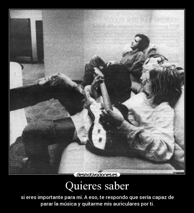 Quieres saber - si eres importante para mi. A eso, te respondo que sería capaz de
parar la música y quitarme mis auriculares por ti.