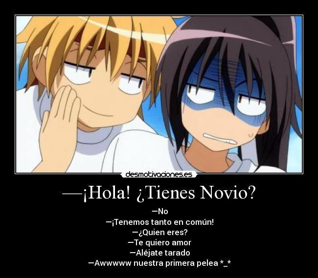 —¡Hola! ¿Tienes Novio? - —No
—¡Tenemos tanto en común!
—¿Quien eres?
—Te quiero amor
—Aléjate tarado
—Awwwww nuestra primera pelea *_*