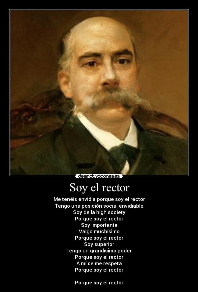 Soy el rector - Me tenéis envidia porque soy el rector
Tengo una posición social envidiable
Soy de la high society
Porque soy el rector
Soy importante
Valgo muchísimo
Porque soy el rector
Soy superior
Tengo un grandísimo poder
Porque soy el rector
A mí se me respeta
Porque soy el rector

Porque soy el rector