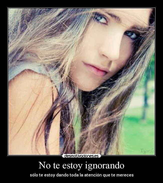 No te estoy ignorando - sólo te estoy dando toda la atención que te mereces
