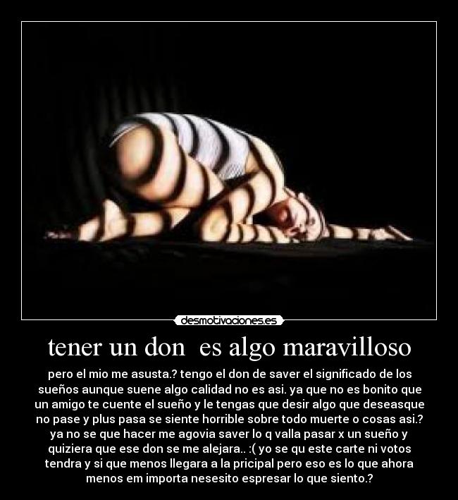 tener un don  es algo maravilloso - pero el mio me asusta.? tengo el don de saver el significado de los
sueños aunque suene algo calidad no es asi. ya que no es bonito que
un amigo te cuente el sueño y le tengas que desir algo que deseasque
no pase y plus pasa se siente horrible sobre todo muerte o cosas asi.?
ya no se que hacer me agovia saver lo q valla pasar x un sueño y
quiziera que ese don se me alejara.. :( yo se qu este carte ni votos
tendra y si que menos llegara a la pricipal pero eso es lo que ahora
menos em importa nesesito espresar lo que siento.?