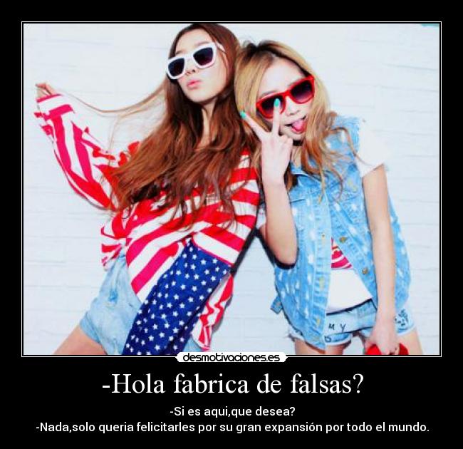 -Hola fabrica de falsas? - -Si es aqui,que desea?
-Nada,solo queria felicitarles por su gran expansión por todo el mundo.
