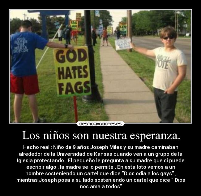 Los niños son nuestra esperanza. - Hecho real : Niño de 9 años Joseph Miles y su madre caminaban
alrededor de la Universidad de Kansas cuando ven a un grupo de la
Iglesia protestando . El pequeño le pregunta a su madre que si puede
escribir algo , la madre se lo permite . En esta foto vemos a un
hombre sosteniendo un cartel que dice Dios odia a los gays ,
mientras Joseph posa a su lado sosteniendo un cartel que dice Dios
nos ama a todos