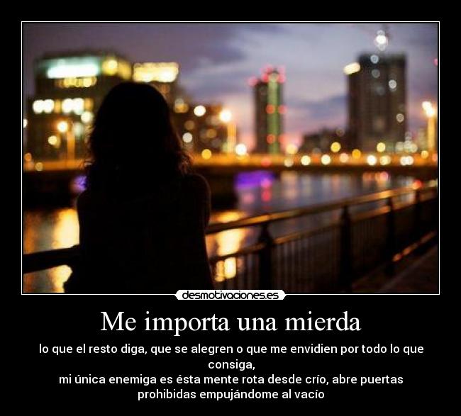 Me importa una mierda - lo que el resto diga, que se alegren o que me envidien por todo lo que
consiga,
mi única enemiga es ésta mente rota desde crío, abre puertas
prohibidas empujándome al vacío