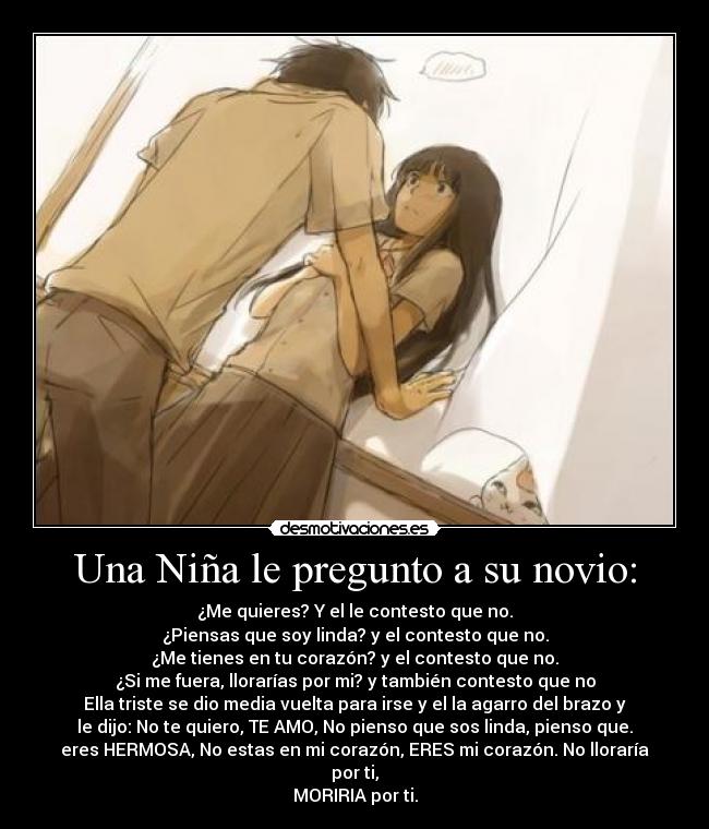 Una Niña le pregunto a su novio: - ¿Me quieres? Y el le contesto que no.
¿Piensas que soy linda? y el contesto que no.
¿Me tienes en tu corazón? y el contesto que no.
¿Si me fuera, llorarías por mi? y también contesto que no
Ella triste se dio media vuelta para irse y el la agarro del brazo y
le dijo: No te quiero, TE AMO, No pienso que sos linda, pienso que.
eres HERMOSA, No estas en mi corazón, ERES mi corazón. No lloraría
por ti,
MORIRIA por ti.