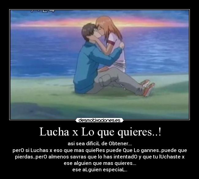 Lucha x Lo que quieres..! - asi sea dificiL de Obtener...
perO si Luchas x eso que mas quieRes puede Que Lo gannes..puede que
pierdas..perO almenos savras que lo has intentadO y que tu lUchaste x
ese alguien que mas quieres...
ese aLguien especiaL..♥