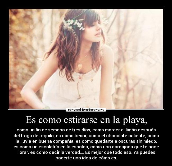 Es como estirarse en la playa, - como un fin de semana de tres días, como morder el limón después
del trago de tequila, es como besar, como el chocolate caliente, como
la lluvia en buena compañía, es como quedarte a oscuras sin miedo,
es como un escalofrío en la espalda, como una carcajada que te hace
llorar, es como decir la verdad.... Es mejor que todo eso. Ya puedes
hacerte una idea de cómo es.